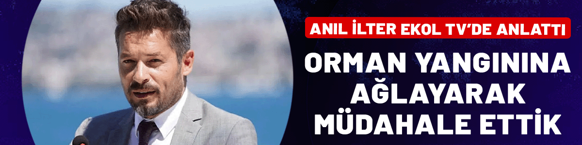 Anıl İlter Ekol TV’de anlattı: Orman yangınına ağlayarak müdahale ettik