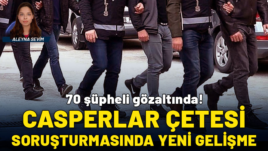 'Casperlar' çetesi soruşturmasında yeni gelişme: 70 şüpheli gözaltında!