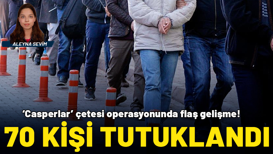 'Casperlar' çetesi operasyonunda flaş gelişme: 70 kişi tutuklandı